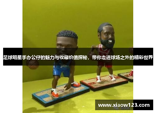 足球明星手办公仔的魅力与收藏价值探秘，带你走进球场之外的精彩世界