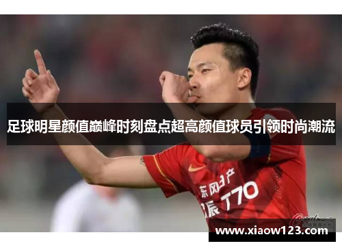 足球明星颜值巅峰时刻盘点超高颜值球员引领时尚潮流