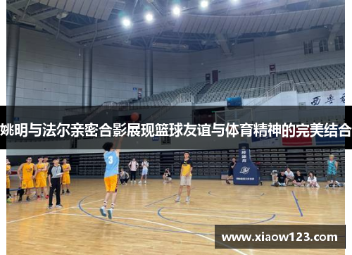 姚明与法尔亲密合影展现篮球友谊与体育精神的完美结合