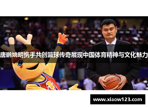 唐鹏姚明携手共创篮球传奇展现中国体育精神与文化魅力